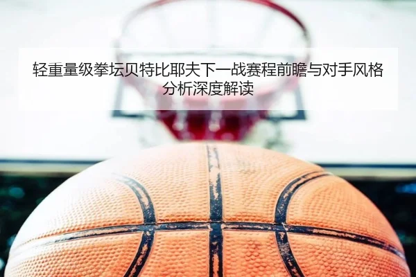 轻重量级拳坛贝特比耶夫下一战赛程前瞻与对手风格分析深度解读