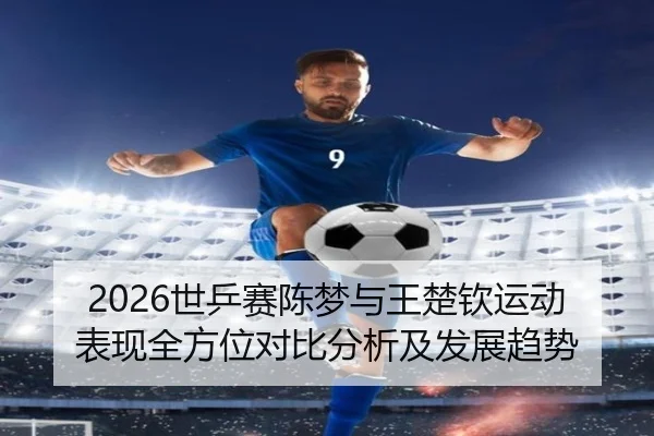 2026世乒赛陈梦与王楚钦运动表现全方位对比分析及发展趋势