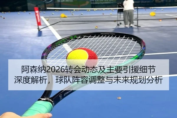 阿森纳2026转会动态及主要引援细节深度解析，球队阵容调整与未来规划分析