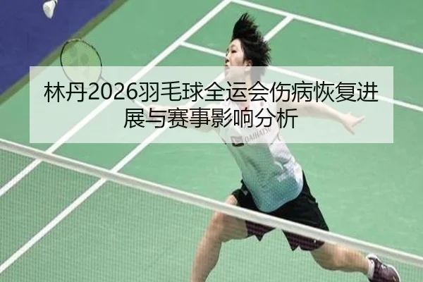 林丹2026羽毛球全运会伤病恢复进展与赛事影响分析