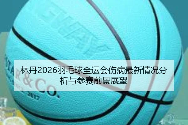 林丹2026羽毛球全运会伤病最新情况分析与参赛前景展望