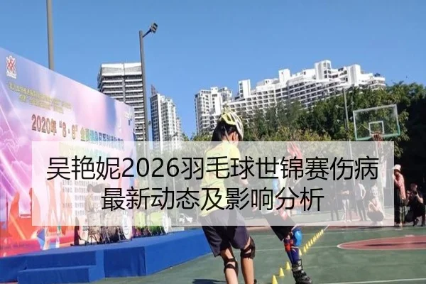 吴艳妮2026羽毛球世锦赛伤病最新动态及影响分析