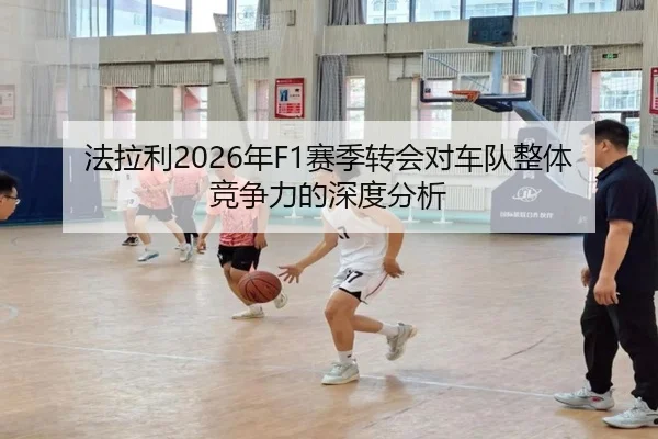 法拉利2026年F1赛季转会对车队整体竞争力的深度分析