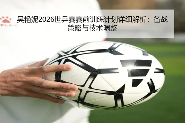 吴艳妮2026世乒赛赛前训练计划详细解析：备战策略与技术调整